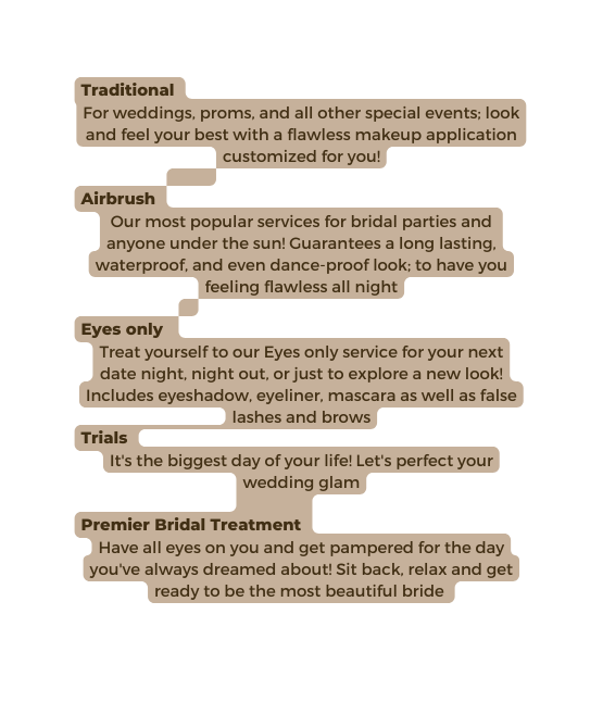 Traditional For weddings proms and all other special events look and feel your best with a flawless makeup application customized for you Airbrush Our most popular services for bridal parties and anyone under the sun Guarantees a long lasting waterproof and even dance proof look to have you feeling flawless all night Eyes only Treat yourself to our Eyes only service for your next date night night out or just to explore a new look Includes eyeshadow eyeliner mascara as well as false lashes and brows Trials It s the biggest day of your life Let s perfect your wedding glam Premier Bridal Treatment Have all eyes on you and get pampered for the day you ve always dreamed about Sit back relax and get ready to be the most beautiful bride