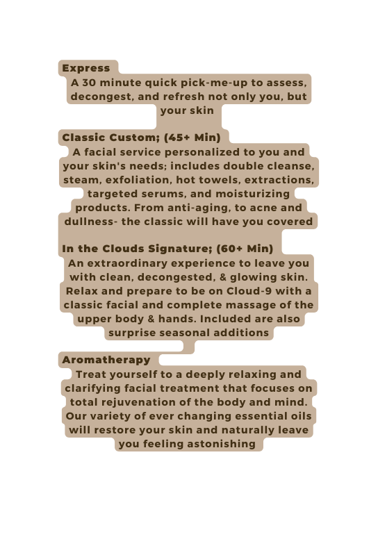 Express A 30 minute quick pick me up to assess decongest and refresh not only you but your skin Classic Custom 45 Min A facial service personalized to you and your skin s needs includes double cleanse steam exfoliation hot towels extractions targeted serums and moisturizing products From anti aging to acne and dullness the classic will have you covered In the Clouds Signature 60 Min An extraordinary experience to leave you with clean decongested glowing skin Relax and prepare to be on Cloud 9 with a classic facial and complete massage of the upper body hands Included are also surprise seasonal additions Aromatherapy Treat yourself to a deeply relaxing and clarifying facial treatment that focuses on total rejuvenation of the body and mind Our variety of ever changing essential oils will restore your skin and naturally leave you feeling astonishing