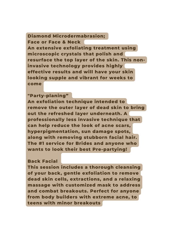 Diamond Microdermabrasion Face or Face Neck An extensive exfoliating treatment using microscopic crystals that polish and resurface the top layer of the skin This non invasive technology provides highly effective results and will have your skin looking supple and vibrant for weeks to come Party planing An exfoliation technique intended to remove the outer layer of dead skin to bring out the refreshed layer underneath A professionally less invasive technique that can help reduce the look of acne scars hyperpigmentation sun damage spots along with removing stubborn facial hair The 1 service for Brides and anyone who wants to look their best Pre partying Back Facial This session includes a thorough cleansing of your back gentle exfoliation to remove dead skin cells extractions and a relaxing massage with customized mask to address and combat breakouts Perfect for anyone from body builders with extreme acne to teens with minor breakouts